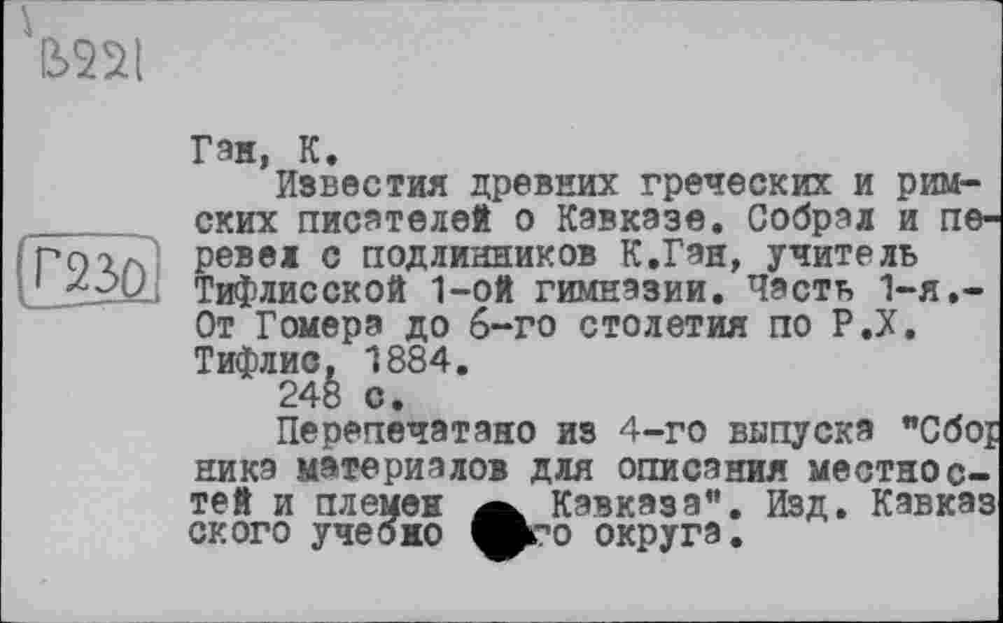 ﻿
ГЖ
Ган, К.
Известия древних греческих и римских писателей о Кавказе. Собрал и перевел с подлинников К.Ган, учитель Тифлисской 1-ой гимназии. Часть 1-я.-От Гомера до 6-го столетия по Р.Х. Тифлис. 1884.
24ё о.
Перепечатано из 4-го выпуска "Сбо;
ника материалов для описания местностей и племен а Кавказа". Изд. Кавказ ского учебно вго округа.